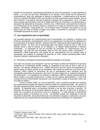 16
trabajar con los alumnos, especialmente tratándose de niños más pequeños, o supervisándoles la
tarea) y en caso de que haya dificultades en la escuela, como podría ser en asistencia o
comportamiento, estar más dispuestos a apoyar los estándares y requerimientos de le escuela.
Como ha sostenido MacBeath (1994), las escuelas con éxito seguramente serán aquellas “que no
sólo involucran a los padres, sino que los apoyan y requieren de su participación”. (p.5). el mismo
autor prosigue argumentando a favor de un papel más activo de los padres en la autoevaluación y
planeación del desarrollo de la escuela. Coleman et al, (1994) llaman particularmente la atención
a la interconexión de los dominios afectivo y cognitivo en la triada de relaciones entre maestros,
padres y estudiantes. Argumentan que “ es la relación entre el maestro y los padres (o uno de
ellos) la que es crítica al reclutar al hogar como aliado, o convertirlo en enemigo (o no) de las
actividades educativas en el aula.” (p.30)
11. Una organización para el aprendizaje
Las escuelas efectivas son organizaciones para el aprendizaje, con maestros y directivos que
continúan aprendiendo, manteniéndose al día en sus asignaturas e incorporando los adelantos en
la comprensión de la práctica efectiva. Usamos el término “organización para el aprendizaje” en un
segundo sentido: es decir, que el aprendizaje tiene más efecto cuando se lleva a cabo en la
escuela misma o para la escuela en su totalidad, y no dirigido específicamente a maestros
individuales. La necesidad de que las escuelas se conviertan en “organizaciones para el
aprendizaje “ es cada vez más importante, dado el ritmo del cambio social y educacional. 68
.
Southworth (1994) proporciona una reseña de las características de una escuela para el
aprendizaje, que enfatiza la necesidad de aprender en cinco niveles interrelacionados (niños,
maestros, personal, organizacional y liderazgo).
a) Formación y actualización del personal académico basadas en la escuela.
Casi todos los estudios de investigación que han examinado el efecto del desarrollo del personal
académico en la efectividad escolar, señalan la necesidad de que éste se lleva a cabo en la
escuela. Por ejemplo, Moritmore et al, (1988ª) encontraron que los cursos de actualización en
servicio tenían un efecto positivo en los resultados, sólo cuando se asistía por una buena razón.
Stedman (1987) enfatizó la importancia de que la actualización fuera diseñada para las
necesidades específicas del personal y que fuera “una parte integral de un ambiente educacional
de colaboración”. La investigación de Coleman y LaRocque (1990) en Canadá también señala el
efecto positivo que puede proporcionar el apoyo de los cuerpos administrativos a nivel local
(consejo Directivo /School Board/ equivalente a las Autoridades Locales de Educación /LEAs, por
sus siglas en inglés/).
Levine y Lezotte (1990), así como Fullan(1991), citan numerosos estudios que muestran
que presentaciones aisladas de expertos externos pueden ser contraproducentes. Su revisión de
escuelas excepcionalmente efectivas llegó a conclusiones similares a las de otras revisiones y
estudios. El desarrollo llegó a conclusiones similares a las de otras revisiones y estudios. El
desarrollo del personal en las escuelas efectivas se lleva a cabo en el recinto de la escuela a
través de un programa de instrucción continuo y progresivo, 69
y está enfocado a proporcionar
ayuda para mejorar la enseñanza en el aula. Los estudios también han enfatizado el valor de
encuadrar el desarrollo del personal dentro de una planeación colegiada y colaborativa, así como
asegurarse de que la ideas sobre las actividades de desarrollo se compartan con regularidad.70
68
Hopkins, Ainscow y West, 1994
69
Armor et al, 1976; Venezky y Winfiels, 1979; California, 1980; Prkey y Smith, 1983; Hallinger y Murphy,
1985; NREL, 1990.
70
Purkey y Smith, 1983; NREL, 1990; Stoll y Fink, 1994.
 