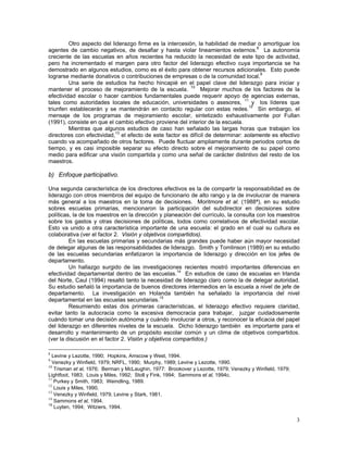 3
Otro aspecto del liderazgo firme es la intercesión, la habilidad de mediar o amortiguar los
agentes de cambio negativos, de desafiar y hasta violar lineamientos externos.8
La autonomía
creciente de las escuelas en años recientes ha reducido la necesidad de este tipo de actividad,
pero ha incrementado el margen para otro factor del liderazgo efectivo cuya importancia se ha
demostrado en algunos estudios, como es el éxito para obtener recursos adicionales. Esto puede
lograrse mediante donativos o contribuciones de empresas o de la comunidad local.9
Una serie de estudios ha hecho hincapié en el papel clave del liderazgo para iniciar y
mantener el proceso de mejoramiento de la escuela. 10
Mejorar muchos de los factores de la
efectividad escolar o hacer cambios fundamentales puede requerir apoyo de agencias externas,
tales como autoridades locales de educación, universidades o asesores, 11
y los líderes que
triunfen establecerán y se mantendrán en contacto regular con estas redes.12
Sin embargo, el
mensaje de los programas de mejoramiento escolar, sintetizado exhaustivamente por Fullan
(1991), consiste en que el cambio efectivo proviene del interior de la escuela.
Mientras que algunos estudios de caso han señalado las largas horas que trabajan los
directores con efectividad,13
el efecto de este factor es difícil de determinar: solamente es efectivo
cuando va acompañado de otros factores. Puede fluctuar ampliamente durante periodos cortos de
tiempo, y es casi imposible separar su efecto directo sobre el mejoramiento de su papel como
medio para edificar una visión compartida y como una señal de carácter distintivo del resto de los
maestros.
b) Enfoque participativo.
Una segunda característica de los directores efectivos es la de compartir la responsabilidad es de
liderazgo con otros miembros del equipo de funcionario de alto rango y la de involucrar de manera
más general a los maestros en la toma de decisiones. Moritmore et al. (1988ª), en su estudio
sobres escuelas primarias, mencionaron la participación del subdirector en decisiones sobre
políticas, la de los maestros en la dirección y planeación del currículo, la consulta con los maestros
sobre los gastos y otras decisiones de políticas, todos como correlativos de efectividad escolar.
Esto va unido a otra característica importante de una escuela: el grado en el cual su cultura es
colaborativa (ver el factor 2. Visión y objetivos compartidos).
En las escuelas primarias y secundarias más grandes puede haber aún mayor necesidad
de delegar algunas de las responsabilidades de liderazgo. Smith y Tomlinson (1989) en su estudio
de las escuelas secundarias enfatizaron la importancia de liderazgo y dirección en los jefes de
departamento.
Un hallazgo surgido de las investigaciones recientes mostró importantes diferencias en
efectividad departamental dentro de las escuelas.14
En estudios de caso de escuelas en Irlanda
del Norte, Caul (1994) resaltó tanto la necesidad de liderazgo claro como la de delegar autoridad.
Su estudio señaló la importancia de buenos directores intermedios en la escuela a nivel de jefe de
departamento. La investigación en Holanda también ha señalado la importancia del nivel
departamental en las escuelas secundarias.15
Resumiendo estas dos primeras características, el liderazgo efectivo requiere claridad,
evitar tanto la autocracia como la excesiva democracia para trabajar, juzgar cuidadosamente
cuándo tomar una decisión autónoma y cuándo involucrar a otros, y reconocer la eficacia del papel
del liderazgo en diferentes niveles de la escuela. Dicho liderazgo también es importante para el
desarrollo y mantenimiento de un propósito escolar común y un clima de objetivos compartidos.
(ver la discusión en el factor 2. Visión y objetivos compartidos.)
8
Levine y Lezotte, 1990; Hopkins, Amscow y West, 1994.
9
Venezky y Winfield, 1979; NRFL, 1990; Murphy, 1989; Levine y Lezotte, 1990.
10
Trisman et al, 1976; Berman y McLaughin, 1977: Brookover y Lezotte, 1979; Venezky y Winfield, 1979;
Lightfoot, 1983; Louis y Miles, 1992; Stoll y Fink, 1994; Sammons et al, 1994c.
11
Purkey y Smith, 1983; Weindling, 1989.
12
Louis y Miles, 1990.
13
Venezky y Winfield, 1979; Levine y Stark, 1981.
14
Sammons et al, 1994.
15
Luyten, 1994; Witziers, 1994.
 