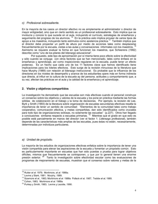 4
c) Profesional sobresaliente.
En la mayoría de los casos un director efectivo no es simplemente el administrador o director de
mayor antigüedad, sino que en cierto sentido es un profesional sobresaliente. Esto implica que se
involucra y conoce lo que sucede en el aula, incluyendo el currículo, estrategias de enseñanza y
seguimiento del progreso de los alumnos. 16
En la práctica esto implica proveer de varios tipos de
apoyo a los maestros, incluyendo tanto estímulos como asistencia práctica.17
También implica que
el director debe proyectar un perfil de altura por medio de acciones tales como desplazarse
frecuentemente por la escuela, visitas a las aulas y conversaciones informales con los maestros. 18
Asimismo se requiere evaluar la forma en que funcionan los maestros, que Scheerens (1992)
describe como “uno de los pilares del liderazgo educacional”.
Por supuesto, este tipo de aproximación por sí misma tiene poco efecto sobre la efectividad
y sólo cuando se conjuga con otros factores que se han mencionado, tales como énfasis en la
enseñanza y aprendizaje, así como inspecciones regulares en la escuela, puede tener un efecto
poderoso. Es un hecho que cada uno de los 11 factores clave que hemos identificado tiene
implicaciones para los líderes efectivos. Esto surge de la revisión minuciosa de la literatura que
hace Murphy (1989) con relación al liderazgo instruccional. Es probable que la influencia de los
directores en los niveles de desempeño y avance de los estudiantes opere más en forma indirecta
que directa, al influir en la cultura de la escuela ay del persona, actitudes y comportamiento que, a
su vez, afectan las prácticas en el aula y la calidad de la enseñanza y el aprendizaje.
2. Visión y objetivos compartidos
La investigación ha demostrado que las escuelas son más efectivas cuando el personal construye
un consenso sobre los objetivos y valores de la escuela y los pone en práctica mediante las formas
sólidas de colaboración en el trabajo y la toma de decisiones. Por ejemplo, la revisión de Lee,
Byrk y Smith (1993) de la literatura sobre organización de escuelas secundarias efectivas resalta la
importancia de tener un sentido de comunidad: “Elementos de la comunidad tales como trabajo
cooperativo, comunicación efectiva, y metas compartidas, dan sido identificados como cruciales
para todo tipo de organizaciones exitosas, no solamente las escuelas” (p.227). Otros han llegado
a conclusiones similares respecto a escuelas primarias. 19
Mientras que el grado en que esto es
posible está parcialmente en manos del director (ver el factor 1. Liderazgo profesional), también
depende de las características más amplias de las escuelas, pues éstas no están, necesariamente,
determinadas por individuos particulares.
a) Unidad de propósito.
La mayoría de los estudios de organizaciones efectivas enfatiza sobre la importancia de tener una
visión compartida para elevar las aspiraciones de la escuela y fomentar un propósito común. Esto
es particularmente importante en escuelas que han sido puestas a prueba para lograr objetivos
difíciles, mismos que frecuentemente se contraponen, y que por lo general tienen una enorme
presión exterior. 20
Tanto la investigación sobre efectividad escolar como las evaluaciones de
programas de mejoramiento de escuelas, muestran que el consenso sobre valores y metas de la
16
Rutter et al. 1979; Mortimore, et al. 1988a.
17
Levine y Stark, 1981; Murphy, 1989.
18
Sizemore et al., 1983; Mortimore et al. 1988a Pollack et al, 1987; Teddie et al, 1989.
19
Cohen, 1983; Mortimore et al. 1988a
20
Purkey y Smith, 1983; Levine y Lezotte, 1990.
 