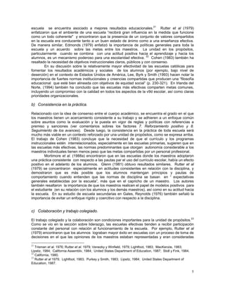 5
escuela se encuentra asociado a mejores resultados educacionales.21
Rutter et al (1979)
enfatizaron que el ambiente de una escuela “recibirá gran influencia en la medida que funcione
como un todo coherente" y encontraron que la presencia de un conjunto de valores compartidos
en la escuela era conducente tanto a un buen estado de ánimo como a una enseñanza efectiva.
De manera similar, Edmonds (1979) enfatizó la importancia de políticas generales para toda la
escuela y un acuerdo sobre las metas entre los maestros. La unidad en los propósitos,
particularmente cuando se combina con una actitud positiva hacia el aprendizaje y hacia los
alumnos, es un mecanismo poderoso para una escolaridad efectiva. 22
Cohen (1983) también ha
resaltado la necesidad de objetivos instruccionales claros, públicos y con consenso.
En su discusión sobre la relativamente mayor efectividad de las escuelas católicas para
fomentar los resultados académicos y sociales de los alumnos (por ejemplo, bajo nivel de
deserción) en el contexto de Estados Unidos de América, Lee, Byrk y Smith (1993) hacen notar la
importancia de fuertes normas institucionales y creencias compartidas que producen una “filosofía
educacional que esté bien alineada con objetivos de equidad social” (p. 230-321). En Irlanda del
Norte, (1994) también ha concluido que las escuelas más efectivas comparten metas comunes,
incluyendo un compromiso con la calidad en todos los aspectos de la v9d escolar, así como claras
prioridades organizacionales.
b) Consistencia en la práctica.
Relacionado con la idea de consenso entre el cuerpo académico, se encuentra el grado en el que
los maestros tienen un acercamiento consistente a su trabajo y se adhieren a un enfoque común
sobre asuntos como la evaluación y la puesta en vigor de reglas y políticas con referencias a
premiso y sanciones (ver comentarios sobres los factores 7. Reforzamiento positivo y 8.
Seguimiento de los avances). Desde luego, la consistencia en la práctica de toda escuela será
mucho más viable en un contexto reforzado por una unidad de propósitos, como se expresa arriba.
El trabajo de Cohen (1983) concluye que la necesidad de que el currículo y los programas
instruccionales estén interrelacionados, especialmente en las escuelas primarias, sugieren que en
las escuelas más efectivas, las normas predominantes que otorgan autonomía considerable a los
maestros individuales tienen menos peso que las metas compartidas por un personal profesional.
Mortimore et al. (1988a) encontraron que en las escuelas donde los maestros adoptaron
una práctica consistente con respecto a las pautas par el uso del currículo escolar, había un efecto
positivo en el adelanto de los alumnos. Glenn (1981) obtuvo resultados similares. Rutter et al
(1979) se concentraron especialmente en actitudes consistentes en relación con la disciplina, y
demostraron que es más posible que los alumnos mantengan principios y pautas de
comportamiento cuando entienden que las normas de disciplina se basan en “ expectativas
generales establecidas por la escuela”, más que en el capricho de un maestro. Los autores
también resaltaron la importancia de que los maestros realicen el papel de modelos positivos para
el estudiante (en su relación con los alumnos y los demás maestros), así como en su actitud hacia
la escuela. En su estudio de escuela secundarias en Gales, Reynolds (1976) también señaló la
importancia de evitar un enfoque rígido y coercitivo con respecto a la disciplina.
c) Colaboración y trabajo colegiado.
El trabajo colegiado y la colaboración son condiciones importantes para la unidad de propósitos.23
Como se vio en la sección sobre liderazgo, las escuelas efectivas tienden a recibir participación
constante del personal con relación al funcionamiento de la escuela. Por ejemplo, Rutter et al
(1979) encontraron que los alumnos lograban mayor éxito en escuelas con un proceso de toma de
decisiones en el que las opiniones de los maestros estaban representadas y eran consideradas
21
Trisman et al. 1976; Rutter et al. 1979; Venezky y Winfield, 1979; Lightfoot, 1983; MacKenzie, 1983;
Lipstiz, 1984; California Assemblv, 1984; United States Department of Education, 1987; Stoll y Fink, 1984.
22
California, 1980.
23
Rutter et al 1979; Lightfoot, 1983; Purkey y Smith, 1983; Lipsitz, 1984; United States Department of
Education, 1987.
 