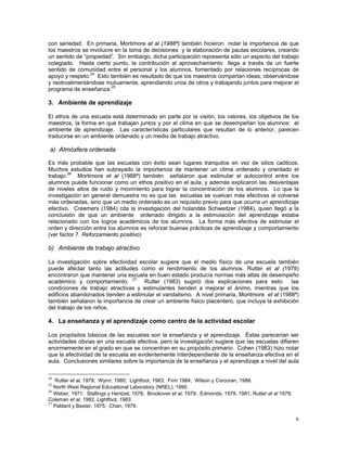 6
con seriedad. En primaria, Mortimore et al (1988ª) también hicieron notar la importancia de que
los maestros se involucre en la toma de decisiones y la elaboración de pautas escolares, creando
un sentido de “propiedad”. Sin embargo, dicha participación representa sólo un aspecto del trabajo
colegiado. Hasta cierto punto, la contribución al aprovechamiento llega a través de un fuerte
sentido de comunidad entre el personal y los alumnos, fomentado por relaciones recíprocas de
apoyo y respeto.24
Esto también es resultado de que los maestros compartan ideas, observándose
y reotroalimentándose mutuamente, aprendiendo unos de otros y trabajando juntos para mejorar el
programa de enseñanza.25
3. Ambiente de aprendizaje
El ethos de una escuela está determinado en parte por la visión, los valores, los objetivos de los
maestros, la forma en que trabajan juntos y por el clima en que se desempeñan los alumnos: el
ambiente de aprendizaje. Las características particulares que resultan de lo anterior, parecen
traducirse en un ambiente ordenado y un medio de trabajo atractivo.
a) Atmósfera ordenada
Es más probable que las escuelas con éxito sean lugares tranquilos en vez de sitios caóticos.
Muchos estudios han subrayado la importancia de mantener un clima ordenado y orientado el
trabajo.26
Mortimore et al (1988ª) también señalaron que estimular el autocontrol entre los
alumnos puede funcionar como un ethos positivo en el aula, y además explicaron las desventajas
de niveles altos de ruido y movimiento para lograr la concentración de los alumnos. Lo que la
investigación en general demuestra no es que las escuelas se vuelvan más efectivas al volverse
más ordenadas, sino que un medio ordenado es un requisito previo para que ocurra un aprendizaje
efectivo. Creemers (1984) cita la investigación del holandés Schweitzer (1984), quien llegó a la
conclusión de que un ambiente ordenado dirigido a la estimulación del aprendizaje estaba
relacionado con los logros académicos de los alumnos. La forma más efectiva de estimular el
orden y dirección entre los alumnos es reforzar buenas prácticas de aprendizaje y comportamiento
(ver factor 7. Reforzamiento positivo)
b) Ambiente de trabajo atractivo
La investigación sobre efectividad escolar sugiere que el medio físico de una escuela también
puede afectar tanto las actitudes como el rendimiento de los alumnos. Rutter et al (1979)
encontraron que mantener una escuela en buen estado producía normas más altas de desempeño
académico y comportamiento. 27
Rutter (1983) sugirió dos explicaciones para esto: las
condiciones de trabajo atractivas y estimulantes tienden a mejorar el ánimo, mientras que los
edificios abandonados tienden a estimular el vandalismo. A nivel primaria, Moritmore et al (1988ª)
también señalaron la importancia de crear un ambiente físico placentero, que incluya la exhibición
del trabajo de los niños.
4. La enseñanza y el aprendizaje como centro de la actividad escolar
Los propósitos básicos de las escuelas son la enseñanza y el aprendizaje. Éstas parecerían ser
actividades obvias en una escuela efectiva, pero la investigación sugiere que las escuelas difieren
enormemente en el grado en que se concentran en su propósito primario. Cohen (1983) hizo notar
que la efectividad de la escuela es evidentemente interdependiente de la enseñanza efectiva en el
aula. Conclusiones similares sobre la importancia de la enseñanza y el aprendizaje a nivel del aula
24
Rutter et al, 1979; Wynn, 1980; Lightfoot, 1983; Finn 1984; Wilson y Corcoran, 1988.
25
North West Regional Educational Laboratory (NREL), 1990.
26
Weber, 1971; Stallings y Hentzel, 1978; Brookover et al, 1979; Edmonds, 1979, 1981; Rutter et al 1979;
Coleman et al, 1982, Lightfoot, 1983.
27
Pablant y Baxter, 1975; Chan, 1979.
 