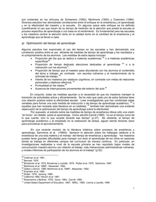 7
son evidentes en los artículos de Scheerens (1992), Mortimore (1993) y Creemers (1994).
Diversos estudios han demostrado correlaciones entre el enfoque en la enseñanza y el aprendizaje
y en la efectividad del maestro y la escuela. En algunos casos este enfoque se ha definido
cuantificando el uso que hacen de su tiempo de medición de la atención que presta la escuela al
proceso específico de aprendizaje o con base en el rendimiento. Es fundamental para las escuelas
y los maestros centrar la atención tanto en la calidad domo en la cantidad de la enseñanza y el
aprendizaje que se llevan a cabo.
a) Optimización del tiempo de aprendizaje
Algunos estudios han examinado el uso del tiempo en las escuelas y han demostrado una
correlación positiva entre el uso eficiente de medidas de tiempo de aprendizaje y los resultados y
el comportamiento de los alumnos. Las medidas de estos lapsos incluyen:
• Proporción del día que se dedica a materias académicas 28
o a materias académicas
específicas29
• Proporción de tiempo dedicado alecciones dedicadas al aprendizaje 30
o a la
interacción con los alumnos31
,
• Proporción de tiempo que el maestro pasa discutiendo con los alumnos el contendido
del tema a trabajar, en contraste con asuntos rutinarios y el mantenimiento de la
actividad de trabajo; 32
• Interés de los maestros por objetivos cognitivos, en contraste con metas de relaciones
personales y objetivos afectivos; 33
• Puntualidad en las clases;34
• Ausencia de interrupciones provenientes del exterior del aula.35
En conjunto, todas las medidas apuntan a la necesidad de que los maestros manejen la
transición de actividades activa y eficientemente. Se ha visto que cada uno de estos factores tiene
une relación positiva sobre la efectividad escolar. Loes investigadores que han combinado estas
variables para formar una sola medida de instrucción o de tiempo de aprendizaje académico, 36
o
aquellos que han revisado esta literatura en su totalidad, 37
también han demostrado una evidente
repercusión de la optimización del tiempo de aprendizaje sobre la efectividad.
Por supuesto, el estudio sobre las medidas de tiempo de enseñanza ofrece sólo una visión
“en bruto”, sin detalle, sobre el aprendizaje. Como advirtió Carroll (1989), “no es el tiempo como tal
lo que cuenta, sino lo que sucede durante ese tiempo” (p.27). No obstante, el tiempo de
aprendizaje académico y el empleado en la realización de tareas, siguen siendo factores clave
para pronosticar el aprovechamiento.
En una reciente revisión de la literatura británica sobre procesos de enseñanza y
aprendizaje, Sammons et al. (1984d) llamaron la atención sobre los hallazgos relativos a la
enseñanza de una sola materia y el manejo del tiempo de enseñanza y aprendizaje: “los maestros
pueden tener grandes dificultades para manejar con éxito el aprendizaje de los niños en sesiones
donde se trabaja en diferentes campos del currículum de manera continua. En particular, en
investigaciones realizadas a nivel de la escuela primaria se han reportado bajos niveles de
comunicación maestro-alumno con relación al trabajo, más interacciones administrativas rutinarias,
y niveles inferiores de participación de los alumnos en el trabajo” (p.52)
28
Coleman et al, 1981.
29
Bennett, 1978
30
Brookover et al, 1979, Brookover y Lezotte, 1979; Rutter et al, 1979; Sizemore, 1987.
31
Mortimore et al, 1988ª; Alexander, 1992.
32
Galton y Simon, 1980; Mortimore et al, 1988ª; Alexander, 1992.
33
Everston et al, 1980
34
Rutter, 1979; deJong, 1988
35
California 1980, Hersch et al, 1981
36
Rosenshine y Berliner, 1978; Good, 1984; Carroll, 1989.
37
United States Department of Education, 1987; NREL, 1990; Levine y Lezotte, 1990.
 