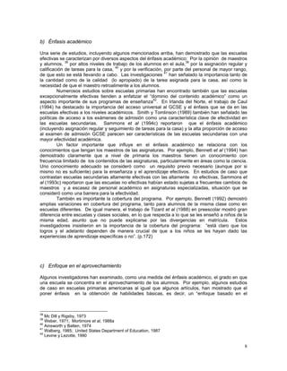 8
b) Énfasis académico
Una serie de estudios, incluyendo algunos mencionados arriba, han demostrado que las escuelas
efectivas se caracterizan por diversos aspectos del énfasis académico: Por la opinión de maestros
y alumnos, 38
por altos niveles de trabajo de los alumnos en el aula,39
por la asignación regular y
calificación de tareas para la casa, 40
y por la verificación, por parte del personal de mayor rango,
de que esto se está llevando a cabo. Las investigaciones 41
han señalado la importancia tanto de
la cantidad como de la calidad (lo apropiado) de la tarea asignada para la casa, así como la
necesidad de que el maestro retroalimente a los alumnos.
Numerosos estudios sobre escuelas primarias han encontrado también que las escuelas
excepcionalmente efectivas tienden a enfatizar el “dominio del contenido académico” como un
aspecto importante de sus programas de enseñanza42
. En Irlanda del Norte, el trabajo de Caul
(1994) ha destacado la importancia del acceso universal al GCSE y el énfasis que se da en las
escuelas efectivas a los niveles académicos. Smith y Tomlinson (1989) también han señalado las
políticas de acceso a los exámenes de admisión como una característica clave de efectividad en
las escuelas secundarias. Sammons et al (1994c) reportaron que el énfasis académico
(incluyendo asignación regular y seguimiento de tareas para la casa) y la alta proporción de acceso
al examen de admisión GCSE parecen ser características de las escuelas secundarias con una
mayor efectividad académica.
Un factor importante que influye en el énfasis académico se relaciona con los
conocimientos que tengan los maestros de las asignaturas. Por ejemplo, Bennett et al (1994) han
demostrado claramente que a nivel de primaria los maestros tienen un conocimiento con
frecuencia limitado de los contenidos de las asignaturas, particularmente en áreas como la ciencia.
Uno conocimiento adecuado se consideró como un requisito previo necesario (aunque por si
mismo no es suficiente) para la enseñanza y el aprendizaje efectivos. En estudios de caso que
contrastan escuelas secundarias altamente efectivas con las altamente no efectivas, Sammons et
al (1993c) reportaron que las escuelas no efectivas habían estado sujetas a frecuentes cambios de
maestros y a escasez de personal académico en asignaturas especializadas, situación que se
consideró como una barrera para la efectividad.
También es importante la cobertura del programa. Por ejemplo, Bennett (1992) demostró
amplias variaciones en cobertura del programa, tanto para alumnos de la misma clase como en
escuelas diferentes. De igual manera, el trabajo de Tizard et al (1988) en preescolar mostró gran
diferencia entre escuelas y clases sociales, en lo que respecta a lo que se les enseñó a niños de la
misma edad, asunto que no puede explicarse por las divergencias en matrícula. Estos
investigadores insistieron en la importancia de la cobertura del programa: “está claro que los
logros y el adelanto dependen de manera crucial de que a los niños se les hayan dado las
experiencias de aprendizaje específicas o no”. (p.172)
c) Enfoque en el aprovechamiento
Algunos investigadores han examinado, como una medida del énfasis académico, el grado en que
una escuela se concentra en el aprovechamiento de los alumnos. Por ejemplo, algunos estudios
de caso en escuelas primarias americanas al igual que algunos artículos, han mostrado que el
poner énfasis en la obtención de habilidades básicas, es decir, un “enfoque basado en el
38
Mc Dill y Rigsby, 1973
39
Weber, 1971; Mortimore et al, 1988a
40
Ainsworth y Batten, 1974
41
Walberg, 1985; United States Department of Education, 1987
42
Levine y Lezotte, 1990
 