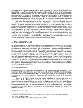 9
aprovechamiento” influye positivamente sobre la efectividad escolar.43
El problema de resaltar este
tipo de factor es que las medidas de los resultados tienden a estar, al menos en parte, basadas en
pruebas sobre estas habilidades para escuelas primarias o en los resultados de los exámenes de
aprovechamiento en el caso de las escuelas secundarias, convirtiendo a los factores asociados
con este enfoque en profecías autocumplidas. Esto es particularmente cierto al examinar los
resultados relacionados con el nivel de una clase, pero es menos problemático cuando se analiza
el efecto de un compromiso compartido por toda la escuela con este tipo de enfoque.
De modo que mientras un enfoque hacia la enseñanza y el aprendizaje es el elemento
central de una escuela efectiva, los investigadores han hecho acercamientos desde diferentes
ángulos. Un intento interesante de consolidar este trabajo es el de Scheerens (1992), quien al
revisar un amplio rango de publicaciones internacionales sobre efectividad escolar, concluyó que el
tiempo de aprendizaje efectivo es uno de los tres factores únicos para los cuales existe
“confirmación para la múltiple investigación empírica”. Consideró cuatro aspectos relevantes:
tiempo institucional dedicado al aprendizaje (duración del día/semana/año escolar), cantidad de
tarea, tiempo efectivo de aprendizaje bajo supervisión institucional, y tiempo de aprendizaje para
las diferentes materias. Si bien esta tipología tal vez no capta en su totalidad la esencia del
“enfoque sobre la enseñanza y el aprendizaje”, proporciona un marco de referencia útil para
precisar factores cuantificables indicativos de manifestaciones prácticas.
5. Enseñanza con propósito
De las investigaciones se desprende claramente que la calidad de la enseñanza es un elemento
central en la escolaridad efectiva. Desde luego, esta está determinado en parte por la calidad de
los maestros de la escuela y, como hemos visto, la contratación y reemplazo de maestros juega un
papel importante en el liderazgo efectivo. Sin embargo, los maestros de alta calidad no siempre
actúan conforme al total de su potencial, y los estilos y estrategias de enseñanza son factores
importantes relacionados al progreso de los alumnos. Mientras que el aprendizaje es un proceso
interno y “no sujeto a observación directa”, la enseñanza es una actividad pública y, por tanto, es
más fácil de describir y evaluar (Mortimore, 1993), aunque Levine y Lezotte (1990) han señalado
diversos problemas para llegar a conclusiones generalizadas sobre prácticas efectivas de
enseñanza. Al examinar los hallazgos de investigaciones sobre las prácticas de enseñanza en
escuelas efectivas, el factor sobresaliente que surge es lo que llamamos enseñanza con propósito.
Esto tiene una serie de elementos como: organización eficiente, claridad de propósito, lecciones
estructuradas y práctica adaptable.
a) Organización eficiente.
Diversos estudios han demostrado la importancia de que los maestros sean organizados y que
tengan sus objetivos absolutamente claros. Por ejemplo, Everston et al (1980) encontraron efectos
positivos sobre el aprovechamiento cuando los maestros consideran la “eficacia y un espacio
interno de control”, y cuando organizan sus aulas y se involucran activamente en la planeación
cotidiana.
Rutter et al (1979) hicieron notar los efectos benéficos de preparar las clases con
anticipación, y Rutter (1983) posteriormente señaló que cuanto mayor sea el tiempo que un
maestro emplee organizando una lección después de que ésta ha empezado, más probabilidades
habrá de que se pierda la atención de los alumnos, con el doble riesgo inherente de la pérdida de
oportunidad de aprendizaje y del mal comportamiento del grupo. Diversos estudios y artículos han
enfatizado la importancia del ritmo adecuado de las lecciones para asegurar que los objetivos
originales se logren.44
b) Claridad de propósitos
43
Brookover y Lezotte, 1979; Brookover et al, 1979; Venezky y Winfield, 1979; Glenn, 1981; Edmonds,
1979, 1981; Schweitzer, 1984.
44
Powell, 1980; Brophy y Good, 1986; Levine y Lezotte, 1990
 