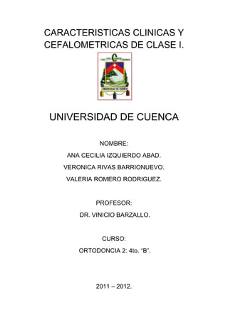 CARACTERISTICAS CLINICAS Y
CEFALOMETRICAS DE CLASE I.




UNIVERSIDAD DE CUENCA

             NOMBRE:
    ANA CECILIA IZQUIERDO ABAD.
   VERONICA RIVAS BARRIONUEVO.
    VALERIA ROMERO RODRIGUEZ.


            PROFESOR:
       DR. VINICIO BARZALLO.


              CURSO:
       ORTODONCIA 2: 4to. “B”.




            2011 – 2012.
 