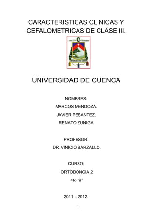 CARACTERISTICAS CLINICAS Y
CEFALOMETRICAS DE CLASE III.




 UNIVERSIDAD DE CUENCA

            NOMBRES:
        MARCOS MENDOZA.
        JAVIER PESANTEZ.
         RENATO ZUÑIGA


           PROFESOR:
       DR. VINICIO BARZALLO.


             CURSO:
          ORTODONCIA 2
              4to “B”


           2011 – 2012.

                 1
 