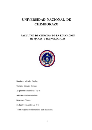 1
UNIVERSIDAD NACIONAL DE
CHIMBORAZO
FACULTAD DE CIENCIAS DE LA EDUCACIÓN
HUMANAS Y TECNOLOGICAS
Nombres: Michelle Escobar
Carrera: Ciencias Sociales
Asignatura: Informática TIC’S
Docente: Fernando Guffante
Semestre: Primero
Fecha: 04 Noviembre de 2015
Tema: Aspectos Fundamentales de la Educación.
 