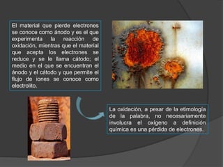 El material que pierde electrones
se conoce como ánodo y es el que
experimenta la reacción de
oxidación, mientras que el material
que acepta los electrones se
reduce y se le llama cátodo; el
medio en el que se encuentran el
ánodo y el cátodo y que permite el
flujo de iones se conoce como
electrolito.

La oxidación, a pesar de la etimología
de la palabra, no necesariamente
involucra el oxígeno a definición
química es una pérdida de electrones.

 