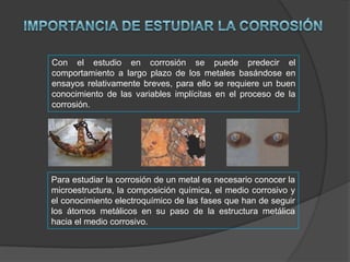 Con el estudio en corrosión se puede predecir el
comportamiento a largo plazo de los metales basándose en
ensayos relativamente breves, para ello se requiere un buen
conocimiento de las variables implícitas en el proceso de la
corrosión.

Para estudiar la corrosión de un metal es necesario conocer la
microestructura, la composición química, el medio corrosivo y
el conocimiento electroquímico de las fases que han de seguir
los átomos metálicos en su paso de la estructura metálica
hacia el medio corrosivo.

 