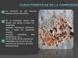 La corrosión es una reacción
química (oxidorreducción)

Es un fenómeno mucho más
amplio que afecta a todos los
materiales
(metales, cerámicas, polímeros,
etc.) y todos los ambientes
(medios
acuosos,
atmósfera,
alta
temperatura, etc.).
Es un campo de las ciencias de
materiales que invoca a la vez
nociones de química y de física
(físicoquímica).

 