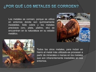 Los metales se corroen, porque se utiliza
en entornos donde son químicamente
inestables. Sólo cobre y los metales
preciosos (oro, plata, platino, etc) se
encuentran en la naturaleza en su estado
metálico.

Todos los otros metales, para incluir en
hierro el metal más utilizado-se procesan a
partir de minerales o menas en los metales
que son inherentemente inestables en sus
entornos.

 