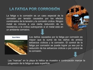 La fatiga a la corrosión es un caso especial de la
corrosión por tensión causados ​por los efectos
combinados de la tensión y la corrosión cíclica. Ningún
metal es inmune a una cierta reducción de su
resistencia a la cíclica subrayando si el metal está en
un ambiente corrosivo.
Los daños causados ​por la fatiga por corrosión es
mayor que la suma de los daños de ambos
esfuerzos cíclicos y la corrosión. El control de la
fatiga por corrosión se puede lograr ya sea por la
reducción de los esfuerzos cíclicos o por control de
la corrosión.

Las "marcas" en la playa la hélice se muestra a continuación marcar la
progresión de la fatiga en esta superficie

 