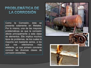 Como la Corrosión, ésta se
presenta solamente en Metales.
Por lo mismo, una de las mayores
problemáticas es que la corrosión
afecte principalmente a esta clase
de elementos. Ello implica muchos
tipos de problemas, de los cuales la
mayoría son bastante serios, a los
que
nos
referiremos
más
adelante, ya que primero conviene
conocer las diversas clases de
corrosión existentes.

 