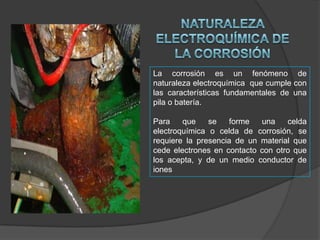 La corrosión es un fenómeno de
naturaleza electroquímica que cumple con
las características fundamentales de una
pila o batería.
Para
que
se
forme
una
celda
electroquímica o celda de corrosión, se
requiere la presencia de un material que
cede electrones en contacto con otro que
los acepta, y de un medio conductor de
iones

 