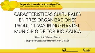 CARACTERISTICAS CULTURALES
EN TRES ORGANIZACIONES
PRODUCTIVAS INDIGENAS DEL
MUNICIPIO DE TORIBIO-CAUCA
Oscar Iván Vásquez Rivera
Grupo de Investigación Humanismo y Gestión
 