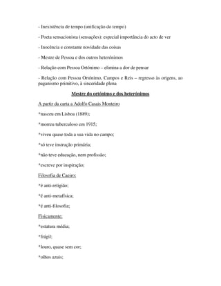 - Inexistência de tempo (unificação do tempo)

- Poeta sensacionista (sensações): especial importância do acto de ver

- Inocência e constante novidade das coisas

- Mestre de Pessoa e dos outros heterónimos

- Relação com Pessoa Ortónimo – elimina a dor de pensar

- Relação com Pessoa Ortónimo, Campos e Reis – regresso às origens, ao
paganismo primitivo, à sinceridade plena

                     Mestre do ortónimo e dos heterónimos

A partir da carta a Adolfo Casais Monteiro

*nasceu em Lisboa (1889);

*morreu tuberculoso em 1915;

*viveu quase toda a sua vida no campo;

*só teve instrução primária;

*não teve educação, nem profissão;

*escreve por inspiração;

Filosofia de Caeiro:

*é anti-religião;

*é anti-metafísica;

*é anti-filosofia;

Fisicamente:

*estatura média;

*frágil;

*louro, quase sem cor;

*olhos azuis;
 