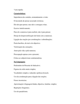 *cara rapada;

Características:

Importância dos sentidos, nomeadamente a visão;

O incomodo de pensar associado à tristeza;

Ele não quer pensar, mas não o consegue evitar;

Escreve intuitivamente;

Para ele a natureza é para usufruir, não é para pensar;

Desejo de despersonificação (de fusão com a natureza);

Ligação das orações por coordenações e subordinações;

Poeta bucólico, do real e do objectivo;

Valorização das sensações;

Amor pela vida e pela natureza;

Preocupação apenas com o presente;

Critica ao subjectivismo sentimentalista;

Na Linguagem:

Predomínio do Presente do Indicativo;

Figuras de estilo muito simples;

Vocabulário simples e reduzido; (pobreza lexical);

Uso da coordenação para a ligação das orações;

Frases incorrectas;

Aproximação à linguagem falada, objectiva, familiar, simples;

Repetições frequentes;

Uso do paralelismo;
 