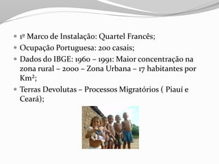  1º Marco de Instalação: Quartel Francês;
 Ocupação Portuguesa: 200 casais;
 Dados do IBGE: 1960 – 1991: Maior concentração na
  zona rural – 2000 – Zona Urbana – 17 habitantes por
  Km²;
 Terras Devolutas – Processos Migratórios ( Piauí e
  Ceará);
 