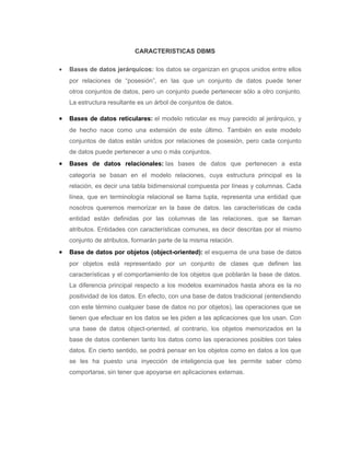 CARACTERISTICAS DBMS
• Bases de datos jerárquicos: los datos se organizan en grupos unidos entre ellos
por relaciones de “posesión”, en las que un conjunto de datos puede tener
otros conjuntos de datos, pero un conjunto puede pertenecer sólo a otro conjunto.
La estructura resultante es un árbol de conjuntos de datos.
• Bases de datos reticulares: el modelo reticular es muy parecido al jerárquico, y
de hecho nace como una extensión de este último. También en este modelo
conjuntos de datos están unidos por relaciones de posesión, pero cada conjunto
de datos puede pertenecer a uno o más conjuntos.
• Bases de datos relacionales: las bases de datos que pertenecen a esta
categoría se basan en el modelo relaciones, cuya estructura principal es la
relación, es decir una tabla bidimensional compuesta por líneas y columnas. Cada
línea, que en terminología relacional se llama tupla, representa una entidad que
nosotros queremos memorizar en la base de datos. las características de cada
entidad están definidas por las columnas de las relaciones, que se llaman
atributos. Entidades con características comunes, es decir descritas por el mismo
conjunto de atributos, formarán parte de la misma relación.
• Base de datos por objetos (object-oriented): el esquema de una base de datos
por objetos está representado por un conjunto de clases que definen las
características y el comportamiento de los objetos que poblarán la base de datos.
La diferencia principal respecto a los modelos examinados hasta ahora es la no
positividad de los datos. En efecto, con una base de datos tradicional (entendiendo
con este término cualquier base de datos no por objetos), las operaciones que se
tienen que efectuar en los datos se les piden a las aplicaciones que los usan. Con
una base de datos object-oriented, al contrario, los objetos memorizados en la
base de datos contienen tanto los datos como las operaciones posibles con tales
datos. En cierto sentido, se podrá pensar en los objetos como en datos a los que
se les ha puesto una inyección de inteligencia que les permite saber cómo
comportarse, sin tener que apoyarse en aplicaciones externas.
 