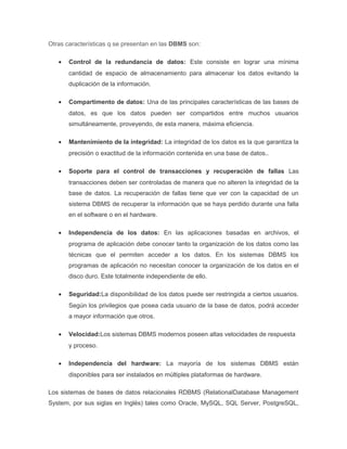 Otras características q se presentan en las DBMS son:
• Control de la redundancia de datos: Este consiste en lograr una mínima
cantidad de espacio de almacenamiento para almacenar los datos evitando la
duplicación de la información.
• Compartimento de datos: Una de las principales características de las bases de
datos, es que los datos pueden ser compartidos entre muchos usuarios
simultáneamente, proveyendo, de esta manera, máxima eficiencia.
• Mantenimiento de la integridad: La integridad de los datos es la que garantiza la
precisión o exactitud de la información contenida en una base de datos..
• Soporte para el control de transacciones y recuperación de fallas Las
transacciones deben ser controladas de manera que no alteren la integridad de la
base de datos. La recuperación de fallas tiene que ver con la capacidad de un
sistema DBMS de recuperar la información que se haya perdido durante una falla
en el software o en el hardware.
• Independencia de los datos: En las aplicaciones basadas en archivos, el
programa de aplicación debe conocer tanto la organización de los datos como las
técnicas que el permiten acceder a los datos. En los sistemas DBMS los
programas de aplicación no necesitan conocer la organización de los datos en el
disco duro. Este totalmente independiente de ello.
• Seguridad:La disponibilidad de los datos puede ser restringida a ciertos usuarios.
Según los privilegios que posea cada usuario de la base de datos, podrá acceder
a mayor información que otros.
• Velocidad:Los sistemas DBMS modernos poseen altas velocidades de respuesta
y proceso.
• Independencia del hardware: La mayoría de los sistemas DBMS están
disponibles para ser instalados en múltiples plataformas de hardware.
Los sistemas de bases de datos relacionales RDBMS (RelationalDatabase Management
System, por sus siglas en Inglés) tales como Oracle, MySQL, SQL Server, PostgreSQL,
 