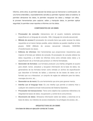 Informix, entre otros, le permiten ejecutar las tareas que se mencionan a continuación, de
una forma entendible y razonablemente sencilla:Le permiten ingresar datos al sistema, le
permiten almacenar los datos, le permiten recuperar los datos y trabajar con ellos,
le proveen herramientas para capturar, editar y manipular datos, le permiten aplicar
seguridad, le permiten crear reportes e informes con los datos.
COMPONENTES DE UN DBMS
• Procesador de consulta: interacciona con el usuario mediante sentencias
especificas en un lenguaje de consulta . SQL ( lenguaje de consulta secuencial).
• Método de acceso:El procesador de consulta tiene que poder accesar los datos
requeridos en el menor tiempo posible, estos métodos se pueden clasificar en dos
grupos: ISAM (Método de acceso secuencial indexado), HASHING
(Transformación de clave).
• Editores de informes: Son herramientas que proporcionan mecanismos para
mejorar el formato por defecto de consulta. El procesador de consulta obtiene los
datos requeridos y el editor de informes toma como entrada estos datos y la
especificación de un formato para producir un informe formateado.
• Generador de formatos: Los formatos producen una interfaz amigable al usuario
para añadir, borrar, actualizar y recuperar información de la base de datos, los
generadores de los formatos toman como entrada un archivo de especificación
que describen el formato de tablas y columnas de las bases de datos con el
formato que va a interactuar, un conjunto de reglas de validación para los datos,
mensajes de error, etc…
• Generador es de menú: Es una herramienta que sirve para generar menús.
• Interfaz con el lenguaje host: Es una interfaz que permite al sistema Host o
cualquier otro sistema simular instrucciones del Sistema Operativo.
• Procesador de transacciones: Tiene como objetivo las cuestiones referentes a la
integridad de bases de datos, recuperación y control de la concurrencia.
• Diccionario de datos: Almacena información sobre las tablas y columnas en la
base de datos, los métodos de acceso empleados, los privilegios de acceso, etc…
ARQUITECTURA DE UN DBMS
Una base de datos en ejecución consta de 3 cosas:
 