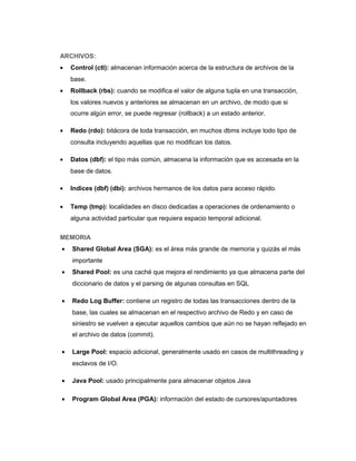 ARCHIVOS:
• Control (ctl): almacenan información acerca de la estructura de archivos de la
base.
• Rollback (rbs): cuando se modifica el valor de alguna tupla en una transacción,
los valores nuevos y anteriores se almacenan en un archivo, de modo que si
ocurre algún error, se puede regresar (rollback) a un estado anterior.
• Redo (rdo): bitácora de toda transacción, en muchos dbms incluye todo tipo de
consulta incluyendo aquellas que no modifican los datos.
• Datos (dbf): el tipo más común, almacena la información que es accesada en la
base de datos.
• Indices (dbf) (dbi): archivos hermanos de los datos para acceso rápido.
• Temp (tmp): localidades en disco dedicadas a operaciones de ordenamiento o
alguna actividad particular que requiera espacio temporal adicional.
MEMORIA
• Shared Global Area (SGA): es el área más grande de memoria y quizás el más
importante
• Shared Pool: es una caché que mejora el rendimiento ya que almacena parte del
diccionario de datos y el parsing de algunas consultas en SQL
• Redo Log Buffer: contiene un registro de todas las transacciones dentro de la
base, las cuales se almacenan en el respectivo archivo de Redo y en caso de
siniestro se vuelven a ejecutar aquellos cambios que aún no se hayan reflejado en
el archivo de datos (commit).
• Large Pool: espacio adicional, generalmente usado en casos de multithreading y
esclavos de I/O.
• Java Pool: usado principalmente para almacenar objetos Java
• Program Global Area (PGA): información del estado de cursores/apuntadores
 