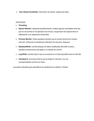 • User Global Area(UGA): información de sesión, espacio de stack.
PROCESOS
• Threading
• System Monitor: despierta periódicamente y realiza algunas actividades entre las
que se encuentran la recuperación de errores, recuperación de espacio libre en
tablespaces y en segmentos temporales.
• Process Monitor: limpia aquellos procesos que el usuario termina de manera
anormal, verificando consistencias, liberación de recursos, bloqueos.
• DatabaseWriter: escribe bloques de datos modificados del buffer al disco,
aquellas transacciones que llegan a un estado de commit.
• Log Writer: escribe todo lo que se encuentra en el redo log buffer hacia el redo file
• Checkpoint: sincroniza todo lo que se tenga en memoria, con sus
correspondientes archivos en disco
Las partes utilizadas para ejemplificar la arquitectura se refieren a Oracle.
 