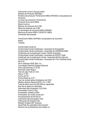 Fabricante Lenovo GroupLimited
Modelo de Producto 0870A6U
Nombre del producto ThinkCentre M90z 0870A6U computadora de
escritorio
La línea de productos ThinkCentre
Producto de la serie M90z
Marca Lenovo
Máximo de memoria de 8 GB
Memoria estándar de 4 GB
La tecnología de memoria DDR3 SDRAM
Memoria de serie DDR3-1333/PC3-10600
Contenido del paquete

ThinkCentre M90z 0870A6U computadora de escritorio
Ratón
Teclado

Conformidad Verde Sí
Conformidad Verde Certificado / Autoridad de EnergyStar
Conformidad Verde Certificado / Autoridad de GREENGUARD
Certificado de Cumplimiento verde / RoHS Autoridad
Conformidad Verde Certificado / Autoridad de EPEAT Gold
Certificado de Cumplimiento Verde / Autoridad 80 Plus Bronce
Conformidad Verde Certificado / Autoridad de TCO Certified borde
Wi-Fi Sí
Wi-Fi estándar IEEE 802.11n
Tecnología Ethernet Gigabit Ethernet
Peso (aproximado) £ 25.30
Business Color Negro
Tipo de caja Todo en Uno
Altura 17,40 "
Ancho de 22 "
Profundidad de 4,57 "
Tipo de unidad óptica Grabadora de DVD
Medios ópticos Soporte DVD ± R / ± RW
Total de disco duro de 500 GB de capacidad
Bus No se aplica la velocidad
Velocidad del procesador 3,20 GHz
Procesador Core i5 Tipo
Procesador modelo i5-650
Procesador de núcleo dual-core
Procesamiento de 64 bits Sí
Fabricante del procesador Intel
Fabricante del chipset Intel
Modelo Chipset Q57 Express
QuickPath No aplicable Interconexión
Número de procesadores de instalar un
 