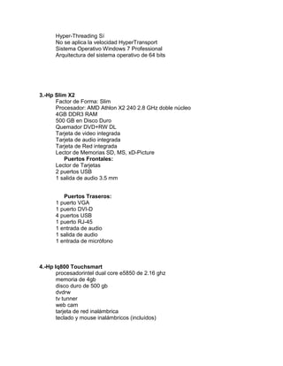 Hyper-Threading Sí
      No se aplica la velocidad HyperTransport
      Sistema Operativo Windows 7 Professional
      Arquitectura del sistema operativo de 64 bits




3.-Hp Slim X2
      Factor de Forma: Slim
      Procesador: AMD Athlon X2 240 2.8 GHz doble núcleo
      4GB DDR3 RAM
      500 GB en Disco Duro
      Quemador DVD+RW DL
      Tarjeta de video integrada
      Tarjeta de audio integrada
      Tarjeta de Red integrada
      Lector de Memorias SD, MS, xD-Picture
         Puertos Frontales:
      Lector de Tarjetas
      2 puertos USB
      1 salida de audio 3.5 mm


         Puertos Traseros:
      1 puerto VGA
      1 puerto DVI-D
      4 puertos USB
      1 puerto RJ-45
      1 entrada de audio
      1 salida de audio
      1 entrada de micrófono



4.-Hp Iq800 Touchsmart
       procesadorintel dual core e5850 de 2.16 ghz
       memoria de 4gb
       disco duro de 500 gb
       dvdrw
       tv tunner
       web cam
       tarjeta de red inalámbrica
       teclado y mouse inalámbricos (incluídos)
 