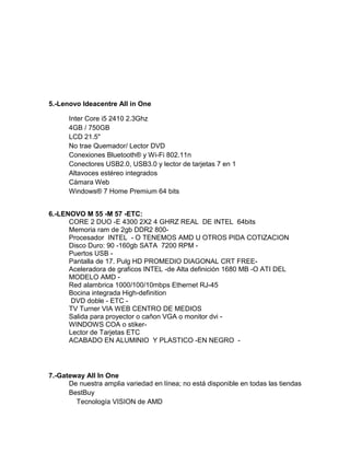 5.-Lenovo Ideacentre All in One

      Inter Core i5 2410 2.3Ghz
      4GB / 750GB
      LCD 21.5"
      No trae Quemador/ Lector DVD
      Conexiones Bluetooth® y Wi-Fi 802.11n
      Conectores USB2.0, USB3.0 y lector de tarjetas 7 en 1
      Altavoces estéreo integrados
      Cámara Web
      Windows® 7 Home Premium 64 bits


6.-LENOVO M 55 -M 57 -ETC:
      CORE 2 DUO -E 4300 2X2 4 GHRZ REAL DE INTEL 64bits
      Memoria ram de 2gb DDR2 800-
      Procesador INTEL - O TENEMOS AMD U OTROS PIDA COTIZACION
      Disco Duro: 90 -160gb SATA 7200 RPM -
      Puertos USB -
      Pantalla de 17. Pulg HD PROMEDIO DIAGONAL CRT FREE-
      Aceleradora de graficos INTEL -de Alta definición 1680 MB -O ATI DEL
      MODELO AMD -
      Red alambrica 1000/100/10mbps Ethernet RJ-45
      Bocina integrada High-definition
       DVD doble - ETC -
      TV Turner VIA WEB CENTRO DE MEDIOS
      Salida para proyector o cañon VGA o monitor dvi -
      WINDOWS COA o stiker-
      Lector de Tarjetas ETC
      ACABADO EN ALUMINIO Y PLASTICO -EN NEGRO -




7.-Gateway All In One
      De nuestra amplia variedad en línea; no está disponible en todas las tiendas
      BestBuy
        Tecnología VISION de AMD
 