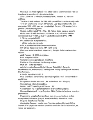 Hace que sus fotos digitales y los sitios web se vean increíbles y da un
impulso a la reproducción de música digital.
  AMD Dual-Core E-300 con procesador AMD Radeon HD 6310 de
gráficos
  Tiene un bus de sistema de 1066 MHz para el funcionamiento mejorado.
  Todo-en-uno Cuenta con un 20 "pantalla LCD de pantalla ancha con
resolución 1600 x 900 para ver con claridad. Teclado USB y ratón óptico
permite una fácil navegación.
  Unidad multiformato DVD ± RW / CD-RW de doble capa de soporte
  Graba hasta 8.5GB de datos o 4 horas de video utilizando medios
compatibles DVD + R DL y DVD-R DL; también admite DVD-RAM.
  2 GB de memoria DDR3
  Por potencia de múltiples tareas.
  1 MB de caché de memoria
  Para el procesamiento eficiente del sistema.
  500 GB de disco duro Serial ATA (7200 rpm)
  Ofrece un almacenamiento espacioso y tiempos de lectura / escritura
rápidos.
  AMD Radeon HD 6310 de gráficos
  Para imágenes nítidas.
  Cámara web incorporada con micrófono
  Facilita el video chat con familiares y amigos.
  Multi-en-1 lector de medios
  Admite formatos Secure Digital, Secure Digital High Capacity,
MultiMediaCard, MemoryStick, MemoryStick PRO y MemoryStick PRO-HG
Duo formatos.
  6 de alta velocidad USB 2.0
  Para una rápida transferencia de datos digitales y fácil conectividad de
periféricos.
  Incorporada de alta velocidad LAN inalámbrica (802.11b/g/n)
  Conectarse a Internet sin cables.
  Built-in 10/100/1000 Gigabit Ethernet LAN
  Con conector RJ-45 para la conexión a la web fácil y rápida.
  Microsoft Windows 7 Home Premium 64-bit Edition del sistema operativo
preinstalado
  Proporciona una plataforma estable para procesamiento de textos,
navegación por internet, juegos, almacenamiento de medios y más.
  Paquete de software incluido
  Con Adobe Reader y mucho más. También incluye Microsoft Office
Starter 2010 (tarjeta de clave de producto necesario para la activación, se
vende por separado).
 