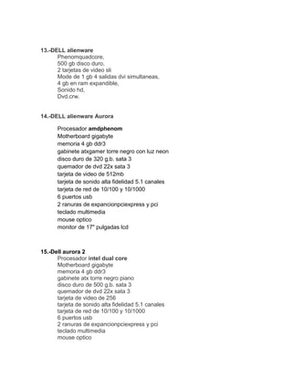 13.-DELL alienware
      Phenomquadcore,
      500 gb disco duro,
      2 tarjetas de video sli
      Mode de 1 gb 4 salidas dvi simultaneas,
      4 gb en ram expandible,
      Sonido hd,
      Dvd.crw.


14.-DELL alienware Aurora

      Procesador amdphenom
      Motherboard gigabyte
      memoria 4 gb ddr3
      gabinete atxgamer torre negro con luz neon
      disco duro de 320 g.b. sata 3
      quemador de dvd 22x sata 3
      tarjeta de video de 512mb
      tarjeta de sonido alta fidelidad 5.1 canales
      tarjeta de red de 10/100 y 10/1000
      6 puertos usb
      2 ranuras de expancionpciexpress y pci
      teclado multimedia
      mouse optico
      monitor de 17" pulgadas lcd



15.-Dell aurora 2
      Procesador intel dual core
      Motherboard gigabyte
      memoria 4 gb ddr3
      gabinete atx torre negro piano
      disco duro de 500 g.b. sata 3
      quemador de dvd 22x sata 3
      tarjeta de video de 256
      tarjeta de sonido alta fidelidad 5.1 canales
      tarjeta de red de 10/100 y 10/1000
      6 puertos usb
      2 ranuras de expancionpciexpress y pci
      teclado multimedia
      mouse optico
 
