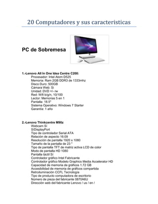 20 Computadores y sus caracteristicas



PC de Sobremesa



1.-Lenovo All In One Idea Centre C200:
      Procesador: Intel Atom D525
      Memoria: Ram 2GB DDR3 de 1333mhz
      Disco Duro: 500GB
      Cámara Web: Si
      Unidad: DVD +/- rw
      Red: Wifi b/g/n, 10/100
      Lector: Memorias 5 en 1
      Pantalla: 18.5"
      Sistema Operativo: Windows 7 Starter
      Garantía: 1 año



2.-Lenovo Thinkcentre M90z
      Webcam Sí
      SíDisplayPort
      Tipo de controlador Serial ATA
      Relación de aspecto 16:09
      Resolución de pantalla 1920 x 1080
      Tamaño de la pantalla de 23 "
      Tipo de pantalla TFT de matriz activa LCD de color
      Modo de pantalla HD 1080
      Pantalla táctil Sí
      Controlador gráfico Intel Fabricante
      Controlador gráfico Modelo Graphics Media Accelerator HD
      Capacidad de memoria de gráficos 1.72 GB
      Accesibilidad de memoria de gráficos compartida
      Retroiluminación CCFL Tecnología
      Tipo de producto computadora de escritorio
      Número de pieza del fabricante 0870A6U
      Dirección web del fabricante Lenovo / us / en /
 