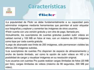•La popularidad de Flickr se debe fundamentalmente a su capacidad para
administrar imágenes mediante herramientas que permiten al autor etiquetar
sus fotografías y explorar y comentar las imágenes de otros usuarios.
•Flickr cuenta con una versión gratuita y con otra de pago, llamada pro.
•Actualmente, los suscriptores de cuentas gratuitas pueden subir videos en
calidad normal y 100 MB en fotos al mes, con un máximo de 200 imágenes
como tope por cada cuenta gratuita.
•Luego de alcanzado ese límite de 200 imágenes, sólo permanecen visibles las
últimas 200 imágenes subidas.
•Los suscriptores de cuentas Pro disponen de espacio de almacenamiento y
ancho de banda ilimitado, así como la opción de subir videos en HD y la
posibilidad de cargar y visualizar imágenes en su resolución original.
•Los usuarios con cuentas Pro puede realizar cargas ilimitadas de fotos (20 MB
por foto), cargas ilimitadas de videos (máximo de 90 segundos, 500 MB por
video).
 