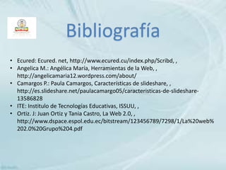 • Ecured: Ecured. net, http://www.ecured.cu/index.php/Scribd, ,
• Angelica M.: Angélica María, Herramientas de la Web, ,
http://angelicamaria12.wordpress.com/about/
• Camargos P.: Paula Camargos, Características de slideshare, ,
http://es.slideshare.net/paulacamargo05/caracteristicas-de-slideshare-
13586828
• ITE: Institulo de Tecnologías Educativas, ISSUU, ,
• Ortiz. J: Juan Ortiz y Tania Castro, La Web 2.0, ,
http://www.dspace.espol.edu.ec/bitstream/123456789/7298/1/La%20web%
202.0%20Grupo%204.pdf
Bibliografía
 