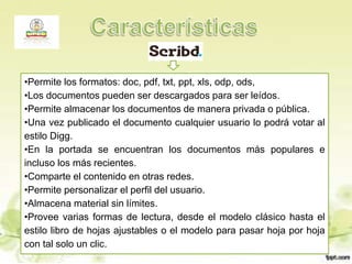 •Permite los formatos: doc, pdf, txt, ppt, xls, odp, ods,
•Los documentos pueden ser descargados para ser leídos.
•Permite almacenar los documentos de manera privada o pública.
•Una vez publicado el documento cualquier usuario lo podrá votar al
estilo Digg.
•En la portada se encuentran los documentos más populares e
incluso los más recientes.
•Comparte el contenido en otras redes.
•Permite personalizar el perfil del usuario.
•Almacena material sin límites.
•Provee varias formas de lectura, desde el modelo clásico hasta el
estilo libro de hojas ajustables o el modelo para pasar hoja por hoja
con tal solo un clic.
 