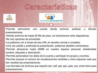 •Permite administrar una cuenta donde archivar, publicar, y difundir
presentaciones.
•Admite archivos de hasta 20 Mb de peso, sin transiciones entre diapositivas.
•No hay opciones de privacidad.
•La podemos ver a través de esa URL en tamaño normal o completo.
•Una vez subida y publicada la presentación, podemos añadirle comentarios.
•Permite almacenar hasta 20MB en nuestro espacio personal, añadiéndole
nombre, etiquetas y descripción.
•Permite personalizar los datos de la cuenta y participar en grupos y eventos.
•Permite conocer el número de visualizaciones recibidas y otros espacios web que
han residido las presentaciones.
•Los formatos de archivos que soporta son: pdf, ppt, pps, pptx, pot, entre otros para
presentaciones.
 