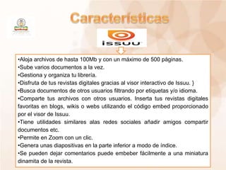 •Aloja archivos de hasta 100Mb y con un máximo de 500 páginas.
•Sube varios documentos a la vez.
•Gestiona y organiza tu librería.
•Disfruta de tus revistas digitales gracias al visor interactivo de Issuu. }
•Busca documentos de otros usuarios filtrando por etiquetas y/o idioma.
•Comparte tus archivos con otros usuarios. Inserta tus revistas digitales
favoritas en blogs, wikis o webs utilizando el código embed proporcionado
por el visor de Issuu.
•Tiene utilidades similares alas redes sociales añadir amigos compartir
documentos etc.
•Permite en Zoom con un clic.
•Genera unas diapositivas en la parte inferior a modo de índice.
•Se pueden dejar comentarios puede embeber fácilmente a una miniatura
dinamita de la revista.
 