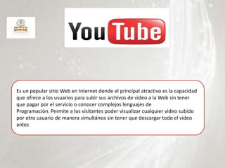 Es un popular sitio Web en Internet donde el principal atractivo es la capacidad
que ofrece a los usuarios para subir sus archivos de video a la Web sin tener
que pagar por el servicio o conocer complejos lenguajes de
Programación. Permite a los visitantes poder visualizar cualquier video subido
por otro usuario de manera simultánea sin tener que descargar todo el video
antes
 