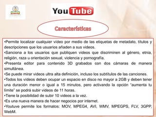 •Permite localizar cualquier vídeo por medio de las etiquetas de metadato, títulos y
descripciones que los usuarios añaden a sus videos.
•Sanciona a los usuarios que publiquen videos que discriminen al género, etnia,
religión, raza u orientación sexual, violencia y pornografía.
•Presenta editor para contenido 3D grabados con dos cámaras de manera
simultánea.
•Se puede mirar videos ultra alta definición, incluso los subtítulos de las canciones.
•Todos los vídeos deben ocupar un espacio en disco no mayor a 2GB y deben tener
una duración menor o igual a 15 minutos, pero activando la opción “aumenta tu
límite” se podrá subir videos de 11 horas.
•Tiene la posibilidad de subir 10 videos a la vez.
•Es una nueva manera de hacer negocios por internet.
•Youtuve permite los formatos: MOV, MPEG4, AVI, WMV, MPEGPS, FLV, 3GPP,
WebM.
 