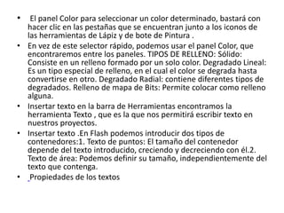 • El panel Color para seleccionar un color determinado, bastará con
hacer clic en las pestañas que se encuentran junto a los iconos de
las herramientas de Lápiz y de bote de Pintura .
• En vez de este selector rápido, podemos usar el panel Color, que
encontraremos entre los paneles. TIPOS DE RELLENO: Sólido:
Consiste en un relleno formado por un solo color. Degradado Lineal:
Es un tipo especial de relleno, en el cual el color se degrada hasta
convertirse en otro. Degradado Radial: contiene diferentes tipos de
degradados. Relleno de mapa de Bits: Permite colocar como relleno
alguna.
• Insertar texto en la barra de Herramientas encontramos la
herramienta Texto , que es la que nos permitirá escribir texto en
nuestros proyectos.
• Insertar texto .En Flash podemos introducir dos tipos de
contenedores:1. Texto de puntos: El tamaño del contenedor
depende del texto introducido, creciendo y decreciendo con él.2.
Texto de área: Podemos definir su tamaño, independientemente del
texto que contenga.
• Propiedades de los textos
 