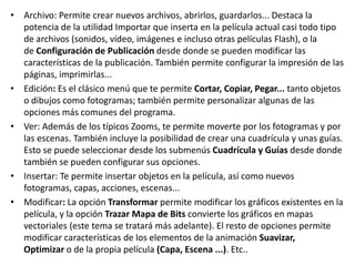 • Archivo: Permite crear nuevos archivos, abrirlos, guardarlos... Destaca la
potencia de la utilidad Importar que inserta en la película actual casi todo tipo
de archivos (sonidos, vídeo, imágenes e incluso otras películas Flash), o la
de Configuración de Publicación desde donde se pueden modificar las
características de la publicación. También permite configurar la impresión de las
páginas, imprimirlas...
• Edición: Es el clásico menú que te permite Cortar, Copiar, Pegar... tanto objetos
o dibujos como fotogramas; también permite personalizar algunas de las
opciones más comunes del programa.
• Ver: Además de los típicos Zooms, te permite moverte por los fotogramas y por
las escenas. También incluye la posibilidad de crear una cuadrícula y unas guías.
Esto se puede seleccionar desde los submenús Cuadrícula y Guías desde donde
también se pueden configurar sus opciones.
• Insertar: Te permite insertar objetos en la película, así como nuevos
fotogramas, capas, acciones, escenas...
• Modificar: La opción Transformar permite modificar los gráficos existentes en la
película, y la opción Trazar Mapa de Bits convierte los gráficos en mapas
vectoriales (este tema se tratará más adelante). El resto de opciones permite
modificar características de los elementos de la animación Suavizar,
Optimizar o de la propia película (Capa, Escena ...). Etc..
 