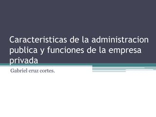 Caracteristicas de la administracion
publica y funciones de la empresa
privada
Gabriel cruz cortes.
 