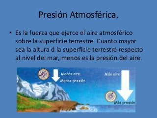 Presión Atmosférica.
• Es la fuerza que ejerce el aire atmosférico
sobre la superficie terrestre. Cuanto mayor
sea la altura d la superficie terrestre respecto
al nivel del mar, menos es la presión del aire.
 