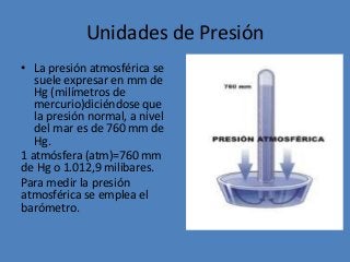 Unidades de Presión
• La presión atmosférica se
suele expresar en mm de
Hg (milímetros de
mercurio)diciéndose que
la presión normal, a nivel
del mar es de 760 mm de
Hg.
1 atmósfera (atm)=760 mm
de Hg o 1.012,9 milibares.
Para medir la presión
atmosférica se emplea el
barómetro.
 