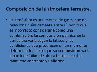 Troposfera.
• Es la primera capa de la
atmosfera, de 0 a unos 20 km
aprox. de altura sobre la tierra.
• Es donde se dan todos los
fenómenos meteorológicos
(lluvias, nubosidad, vientos,
formaciones borrascas,
anticiclones, etc.)
• Es donde se concentra el 90% de
la masa de la atmósfera y el 99%
del vapor de agua.
• El aire es limpio, compuesto
principalmente por moléculas
conteniendo nitrógeno (78%) y
oxígeno (21%). Las temperaturas
comienzan a ascender a medida
que la altitud decrece.
 
