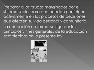 Preparar a los grupos marginados por el
sistema social para que puedan participar
activamente en los procesos de decisiones
que afecten su vida personal y comunitaria
La educación no formal se rige por los
principios y fines generales de la educación
establecidos en la presente ley.
 