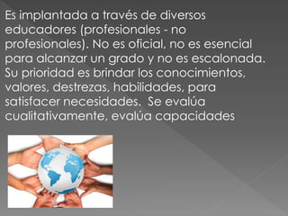 Es implantada a través de diversos
educadores (profesionales - no
profesionales). No es oficial, no es esencial
para alcanzar un grado y no es escalonada.
Su prioridad es brindar los conocimientos,
valores, destrezas, habilidades, para
satisfacer necesidades. Se evalúa
cualitativamente, evalúa capacidades
 