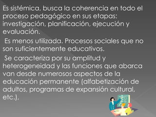 Es sistémica, busca la coherencia en todo el
proceso pedagógico en sus etapas:
investigación, planificación, ejecución y
evaluación.
 Es menos utilizada. Procesos sociales que no
son suficientemente educativos.
 Se caracteriza por su amplitud y
heterogeneidad y las funciones que abarca
van desde numerosos aspectos de la
educación permanente (alfabetización de
adultos, programas de expansión cultural,
etc.),
 