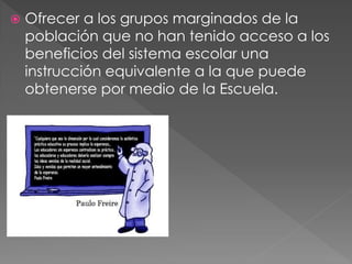    Ofrecer a los grupos marginados de la
    población que no han tenido acceso a los
    beneficios del sistema escolar una
    instrucción equivalente a la que puede
    obtenerse por medio de la Escuela.
 